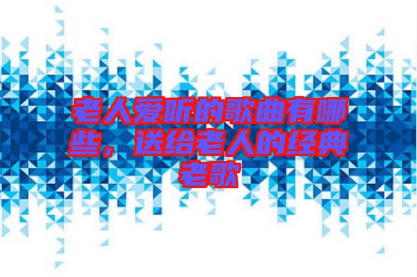 老人愛聽的歌曲有哪些，送給老人的經(jīng)典老歌