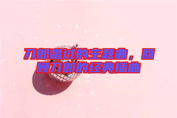 刀郎唱過的主題曲，回顧刀郎的經(jīng)典插曲