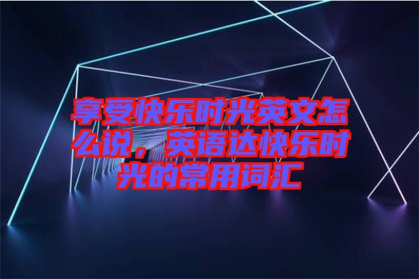 享受快樂(lè)時(shí)光英文怎么說(shuō)，英語(yǔ)達(dá)快樂(lè)時(shí)光的常用詞匯