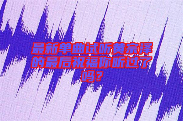 最新單曲試聽(tīng)黃宗澤的最后祝福你聽(tīng)過(guò)了嗎？