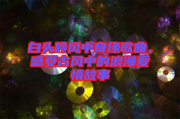 白頭吟風(fēng)中奇緣歌曲，感受古風(fēng)中的浪漫愛情故事