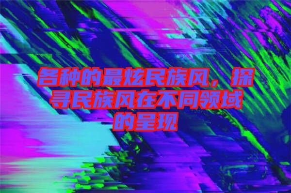 各種的最炫民族風(fēng)，探尋民族風(fēng)在不同領(lǐng)域的呈現(xiàn)