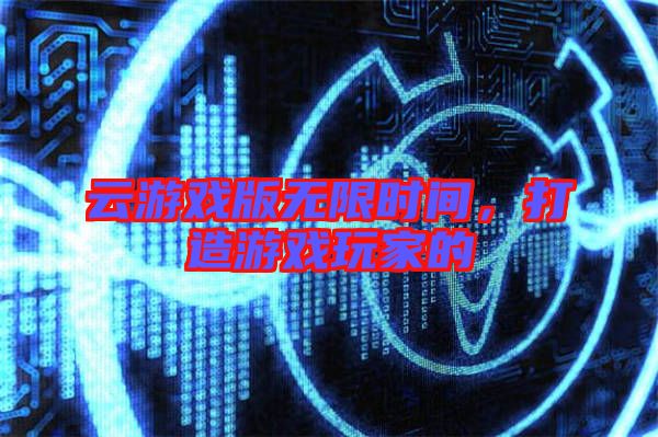 云游戲版無(wú)限時(shí)間，打造游戲玩家的