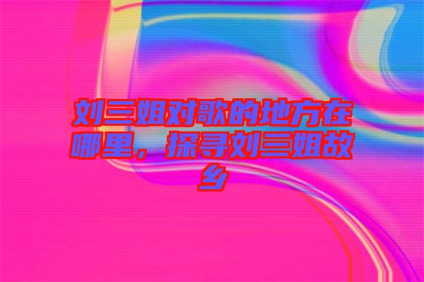 劉三姐對歌的地方在哪里，探尋劉三姐故鄉(xiāng)