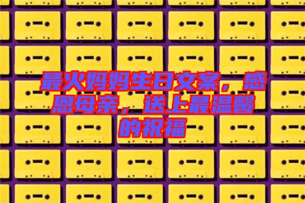 最火媽媽生日文案，感恩母親，送上最溫馨的祝福