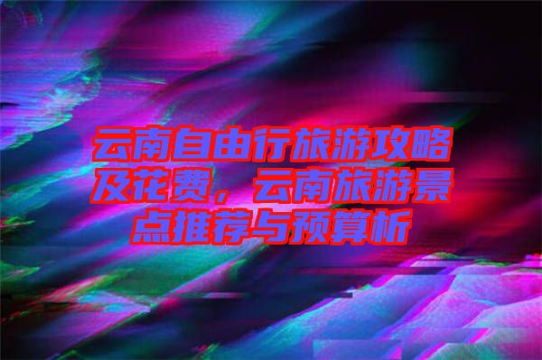 云南自由行旅游攻略及花費(fèi)，云南旅游景點(diǎn)推薦與預(yù)算析