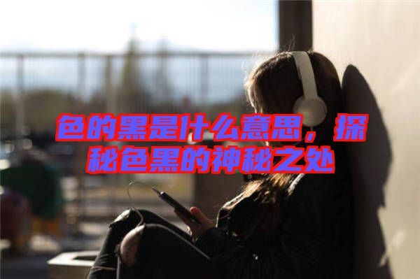 色的黑是什么意思，探秘色黑的神秘之處