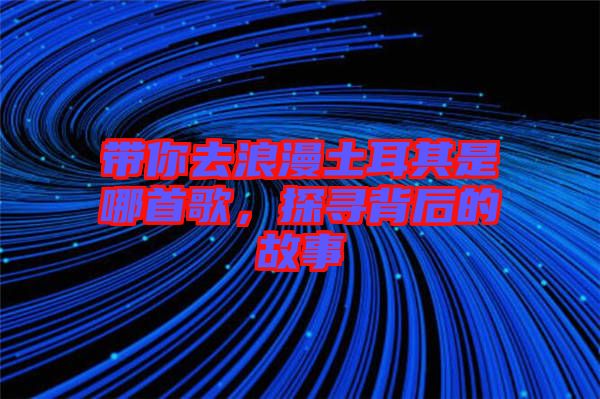 帶你去浪漫土耳其是哪首歌，探尋背后的故事