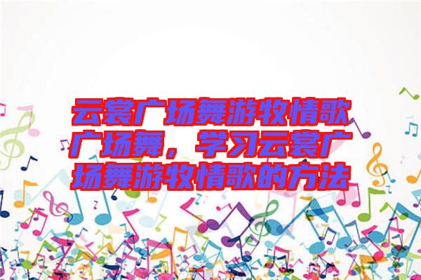 云裳廣場舞游牧情歌廣場舞，學(xué)習(xí)云裳廣場舞游牧情歌的方法