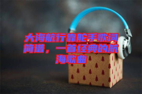 大海航行靠舵手歌詞簡(jiǎn)譜，一首經(jīng)典的航海歌曲