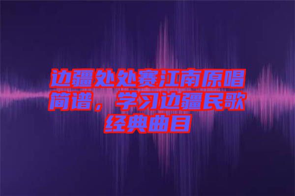 邊疆處處賽江南原唱簡(jiǎn)譜，學(xué)習(xí)邊疆民歌經(jīng)典曲目