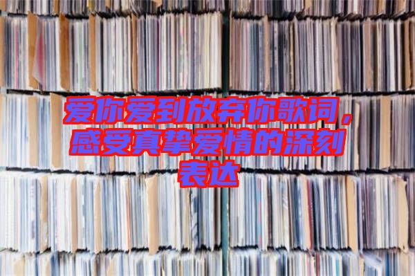 愛(ài)你愛(ài)到放棄你歌詞，感受真摯愛(ài)情的深刻表達(dá)