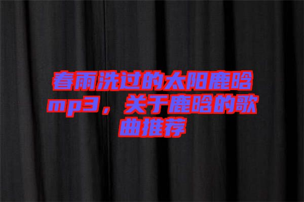 春雨洗過的太陽鹿晗mp3，關(guān)于鹿晗的歌曲推薦