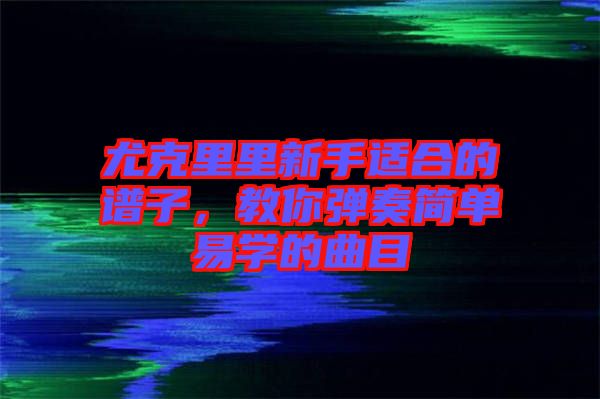 尤克里里新手適合的譜子，教你彈奏簡單易學的曲目