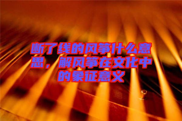 斷了線的風箏什么意思，解風箏在文化中的象征意義