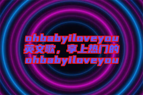 ohbabyiloveyou英文歌，享上熱門的ohbabyiloveyou