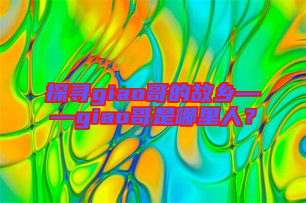探尋giao哥的故鄉(xiāng)——giao哥是哪里人？