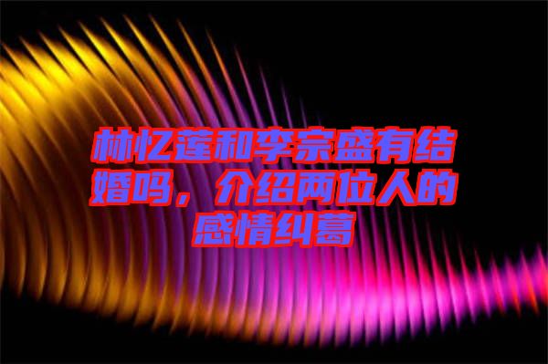 林憶蓮和李宗盛有結(jié)婚嗎，介紹兩位人的感情糾葛