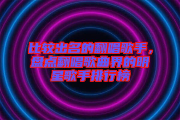 比較出名的翻唱歌手，盤(pán)點(diǎn)翻唱歌曲界的明星歌手排行榜