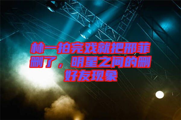 林一拍完戲就把邢菲刪了，明星之間的刪好友現(xiàn)象