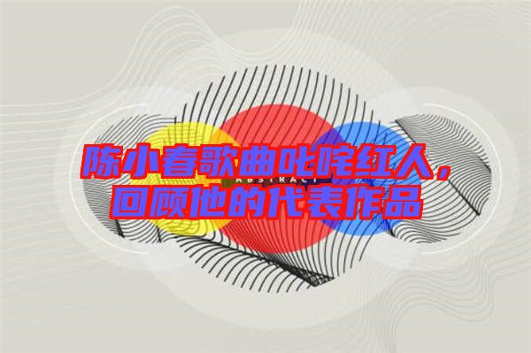 陳小春歌曲叱咤紅人，回顧他的代表作品
