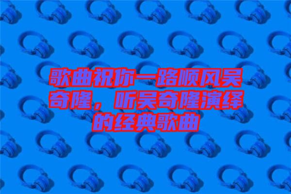 歌曲祝你一路順風(fēng)吳奇隆，聽吳奇隆演繹的經(jīng)典歌曲