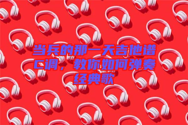 當兵的那一天吉他譜C調，教你如何彈奏經典歌