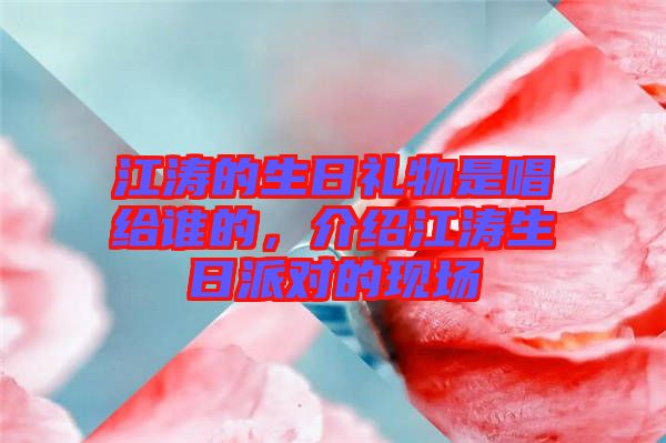 江濤的生日禮物是唱給誰(shuí)的，介紹江濤生日派對(duì)的現(xiàn)場(chǎng)