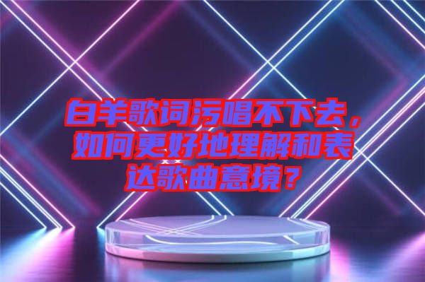 白羊歌詞污唱不下去，如何更好地理解和表達(dá)歌曲意境？