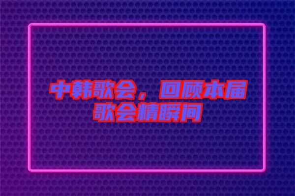 中韓歌會(huì)，回顧本屆歌會(huì)精瞬間