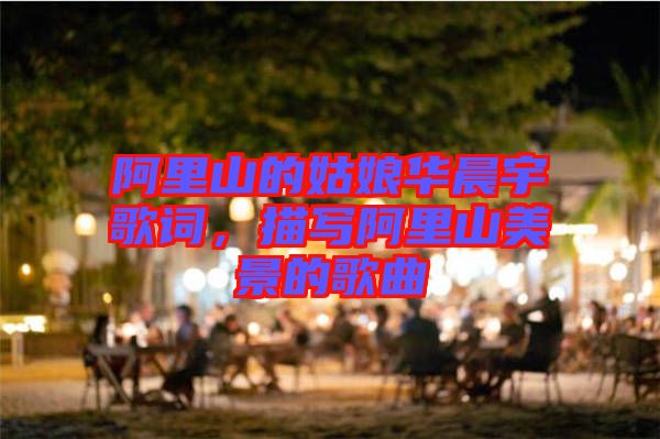 阿里山的姑娘華晨宇歌詞，描寫阿里山美景的歌曲