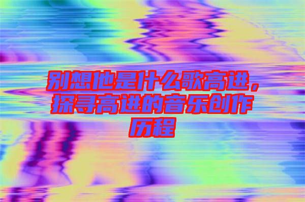 別想他是什么歌高進(jìn)，探尋高進(jìn)的音樂創(chuàng)作歷程