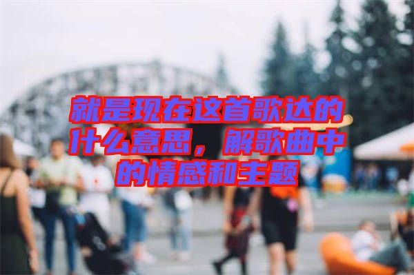 就是現(xiàn)在這首歌達的什么意思，解歌曲中的情感和主題