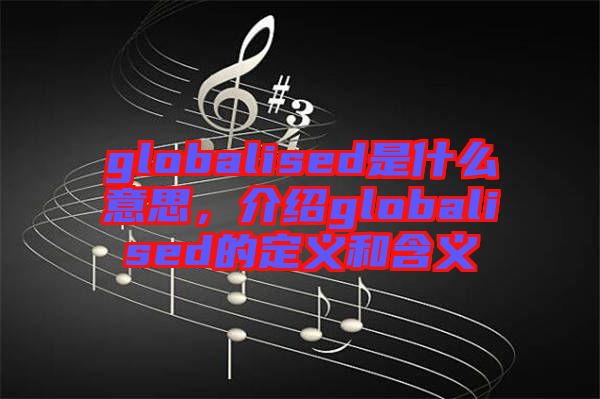 globalised是什么意思，介紹globalised的定義和含義