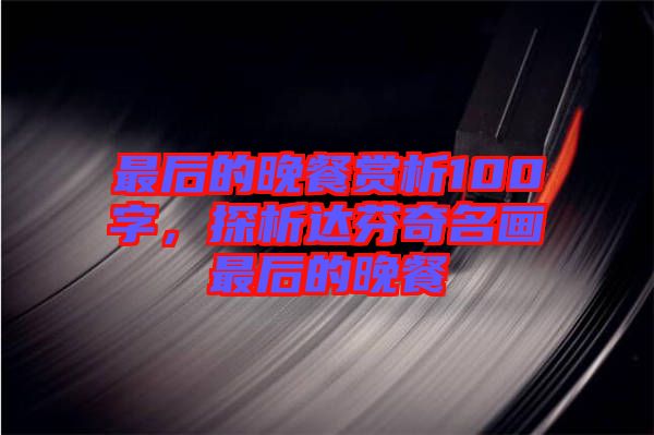 最后的晚餐賞析100字，探析達芬奇名畫最后的晚餐
