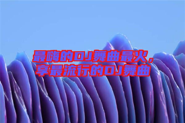 最嗨的DJ舞曲最火，享最流行的DJ舞曲