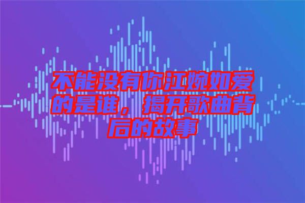 不能沒(méi)有你江婉如愛(ài)的是誰(shuí)，揭開(kāi)歌曲背后的故事