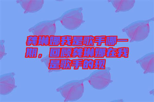 龔琳娜我是歌手哪一期，回顧龔琳娜在我是歌手的現(xiàn)