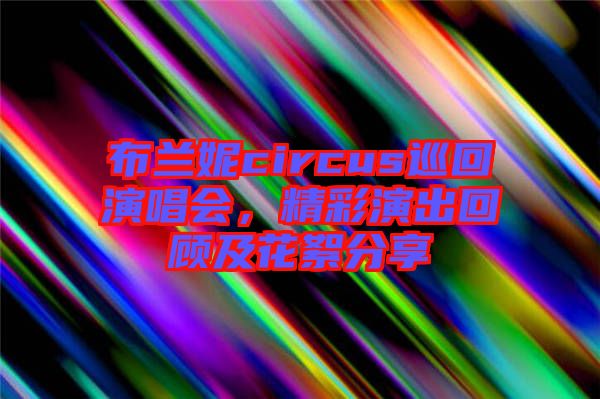 布蘭妮circus巡回演唱會(huì)，精彩演出回顧及花絮分享
