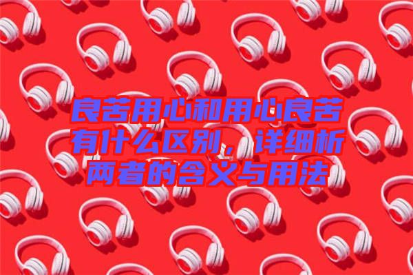 良苦用心和用心良苦有什么區(qū)別，詳細(xì)析兩者的含義與用法
