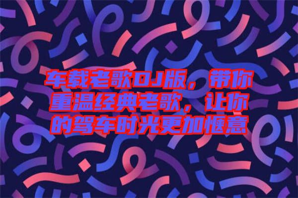 車載老歌DJ版，帶你重溫經(jīng)典老歌，讓你的駕車時光更加愜意