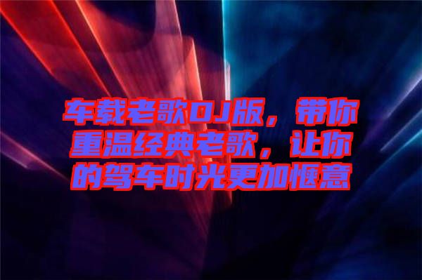 車載老歌DJ版，帶你重溫經(jīng)典老歌，讓你的駕車時(shí)光更加愜意