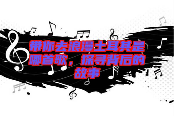 帶你去浪漫土耳其是哪首歌，探尋背后的故事
