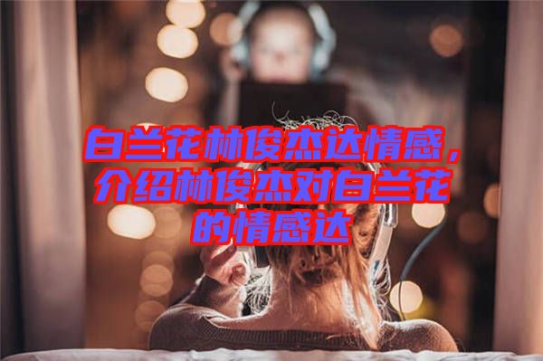 白蘭花林俊杰達(dá)情感，介紹林俊杰對白蘭花的情感達(dá)