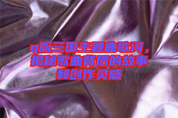 q版三國主題曲歌詞，揭秘歌曲背后的故事和創(chuàng)作靈感