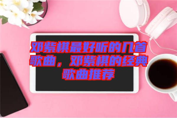 鄧紫棋最好聽的幾首歌曲，鄧紫棋的經(jīng)典歌曲推薦