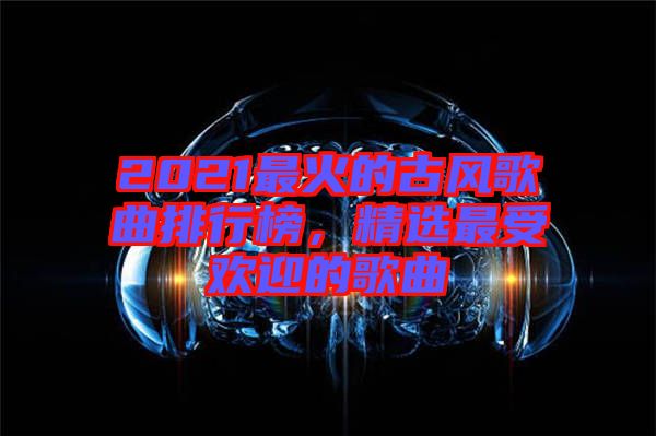 2021最火的古風(fēng)歌曲排行榜，精選最受歡迎的歌曲