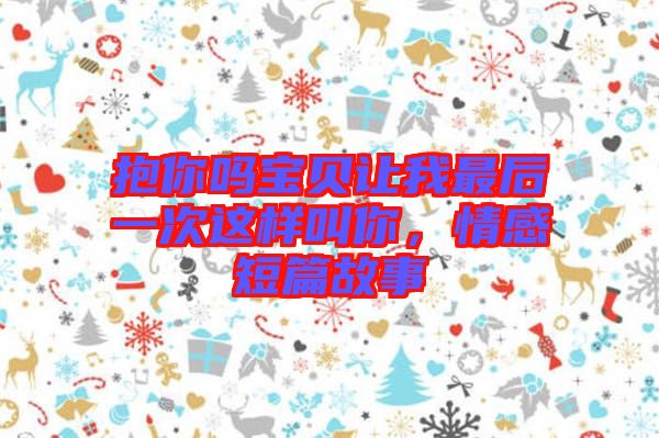 抱你嗎寶貝讓我最后一次這樣叫你，情感短篇故事
