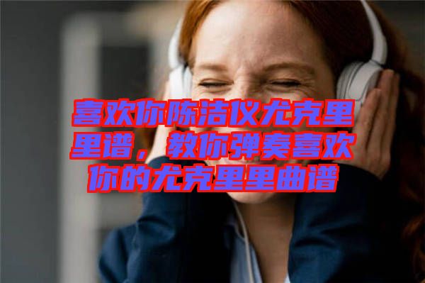 喜歡你陳潔儀尤克里里譜，教你彈奏喜歡你的尤克里里曲譜