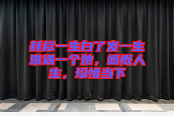 耗盡一生白了發(fā)一生難遇一個她，感慨人生，珍惜當(dāng)下
